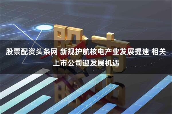股票配资头条网 新规护航核电产业发展提速 相关上市公司迎发展机遇