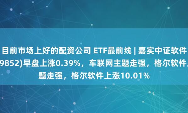目前市场上好的配资公司 ETF最前线 | 嘉实中证软件服务ETF(159852)早盘上涨0.39%，车联网主题走强，格尔软件上涨10.01%