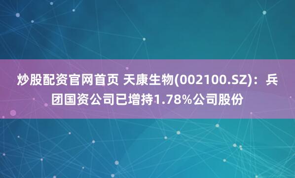炒股配资官网首页 天康生物(002100.SZ)：兵团国资公司已增持1.78%公司股份
