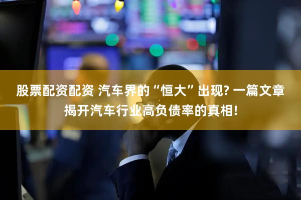 股票配资配资 汽车界的“恒大”出现? 一篇文章揭开汽车行业高负债率的真相!