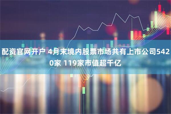 配资官网开户 4月末境内股票市场共有上市公司5420家 119家市值超千亿