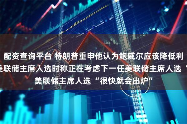 配资查询平台 特朗普重申他认为鲍威尔应该降低利率 谈及下一任美联储主席人选时称正在考虑下一任美联储主席人选 “很快就会出炉”