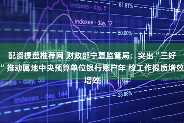 配资操盘推荐网 财政部宁夏监管局：突出“三好”推动属地中央预算单位银行账户年 检工作提质增效