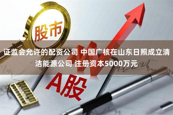 证监会允许的配资公司 中国广核在山东日照成立清洁能源公司 注册资本5000万元