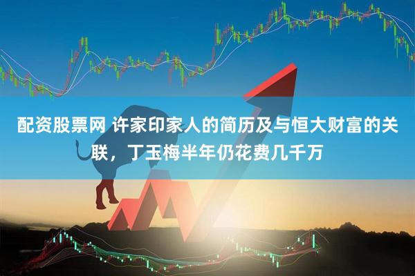 配资股票网 许家印家人的简历及与恒大财富的关联，丁玉梅半年仍花费几千万