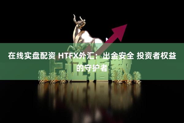 在线实盘配资 HTFX外汇：出金安全 投资者权益的守护者