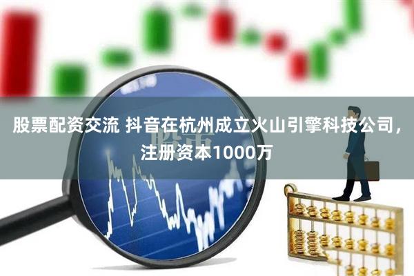 股票配资交流 抖音在杭州成立火山引擎科技公司，注册资本1000万