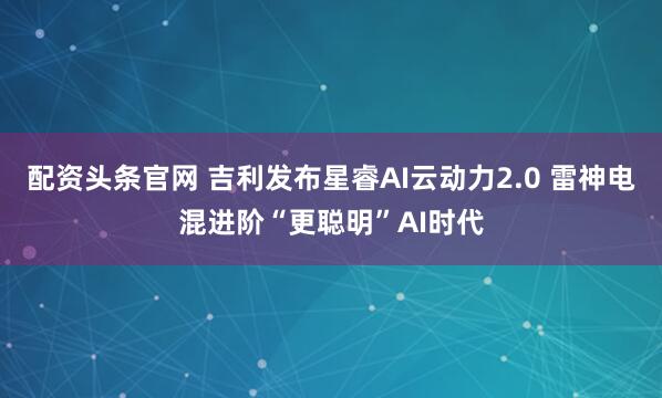 配资头条官网 吉利发布星睿AI云动力2.0 雷神电混进阶“更聪明”AI时代