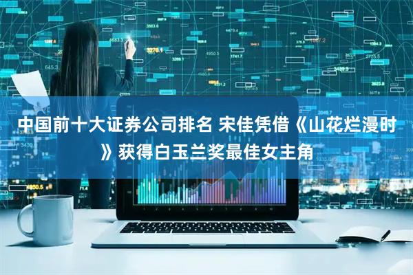 中国前十大证券公司排名 宋佳凭借《山花烂漫时》获得白玉兰奖最佳女主角