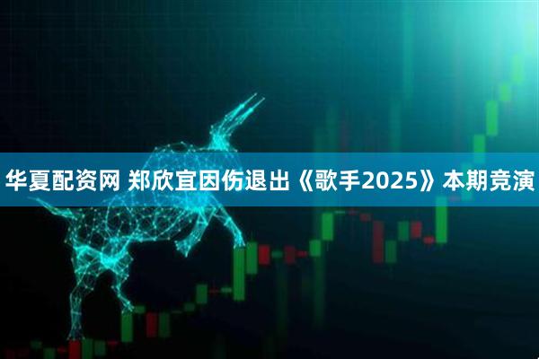 华夏配资网 郑欣宜因伤退出《歌手2025》本期竞演