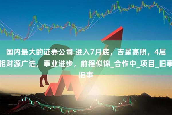 国内最大的证券公司 进入7月底，吉星高照，4属相财源广进，事业进步，前程似锦_合作中_项目_旧事