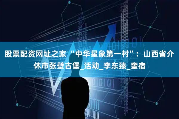 股票配资网址之家 “中华星象第一村”：山西省介休市张壁古堡_活动_李东臻_奎宿