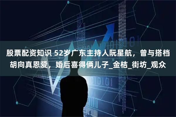 股票配资知识 52岁广东主持人阮星航，曾与搭档胡向真恩爱，婚后喜得俩儿子_金桔_街坊_观众