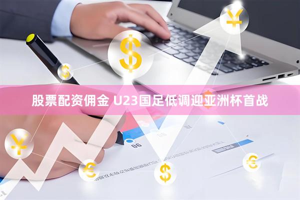 股票配资佣金 U23国足低调迎亚洲杯首战