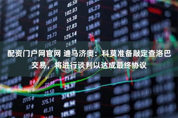 配资门户网官网 迪马济奥：科莫准备敲定查洛巴交易，将进行谈判以达成最终协议