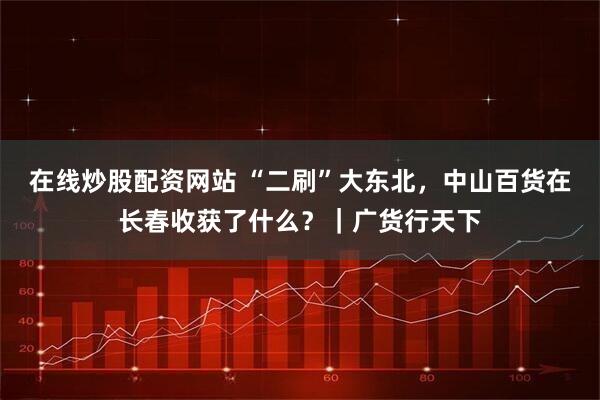 在线炒股配资网站 “二刷”大东北，中山百货在长春收获了什么？｜广货行天下