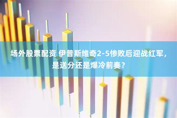 场外股票配资 伊普斯维奇2-5惨败后迎战红军，是送分还是爆冷前奏？